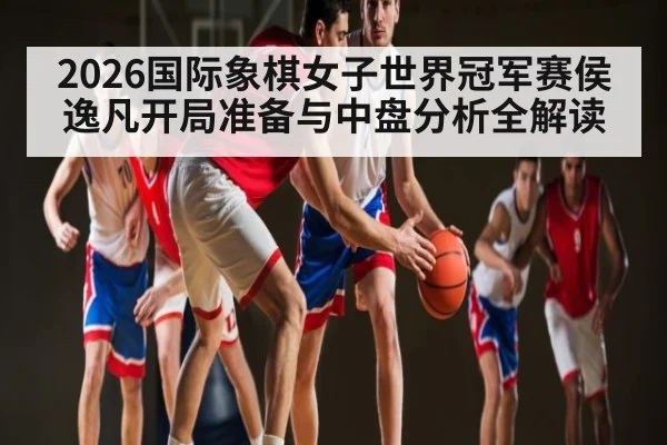 2026国际象棋女子世界冠军赛侯逸凡开局准备与中盘分析全解读